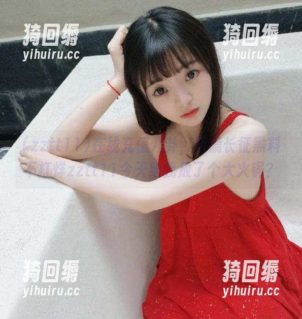 在线充值八卦，万篇长征黑料不打烊zztt11今天给我放了个大火锅？