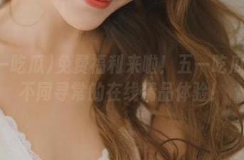 免费福利来啦！五一吃瓜给你不同寻常的在线精品体验！