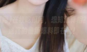 在线吃瓜网，想知道真相？永不迷路的最新爆料即在此！