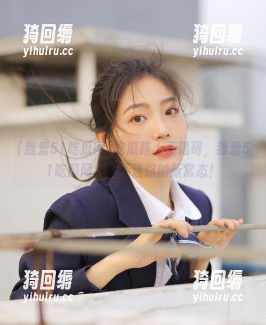 吃瓜路上无阻碍，我爱51吃瓜网，永不迷路的新常态！