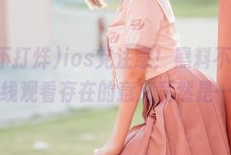ios党注意！黑料不打烊，在线观看存在的意义竟然是……
