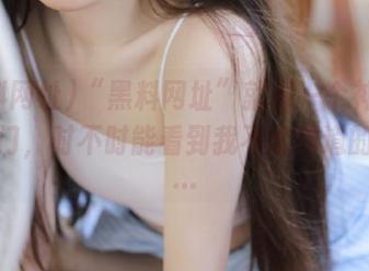 “黑料网址”就像一个神秘的传送门，时不时能看到我不该知道的事儿…